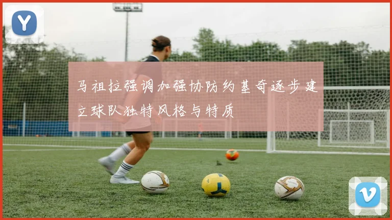 马祖拉强调加强协防约基奇逐步建立球队独特风格与特质
