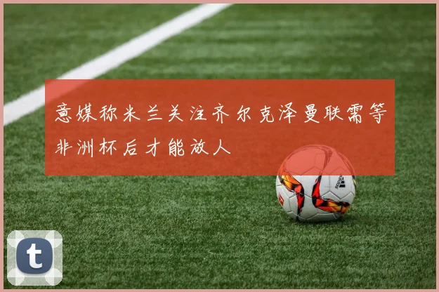 意媒称米兰关注齐尔克泽曼联需等非洲杯后才能放人