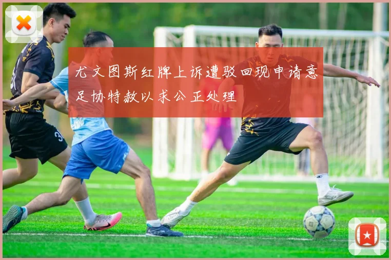 尤文图斯红牌上诉遭驳回现申请意足协特赦以求公正处理