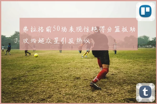 弗拉格前50场表现惊艳得分篮板助攻均超众星引发热议