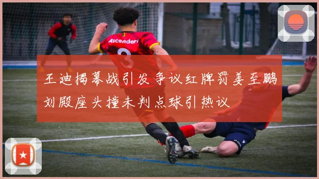 王迪揭幕战引发争议红牌罚姜至鹏刘殿座头撞未判点球引热议
