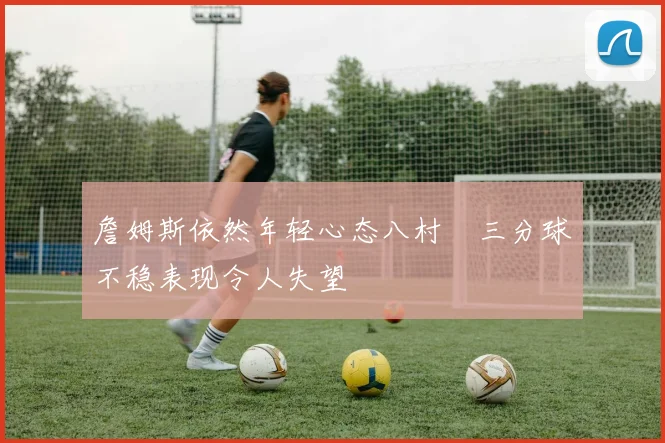 詹姆斯依然年轻心态八村塁三分球不稳表现令人失望