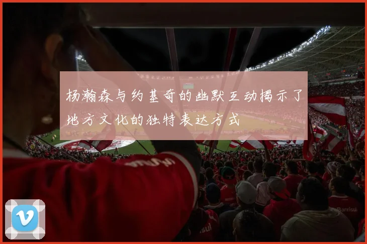 杨瀚森与约基奇的幽默互动揭示了地方文化的独特表达方式