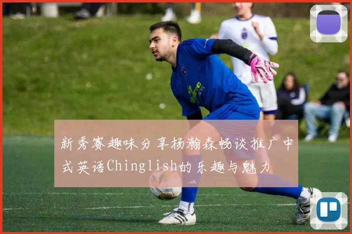 新秀赛趣味分享杨瀚森畅谈推广中式英语Chinglish的乐趣与魅力