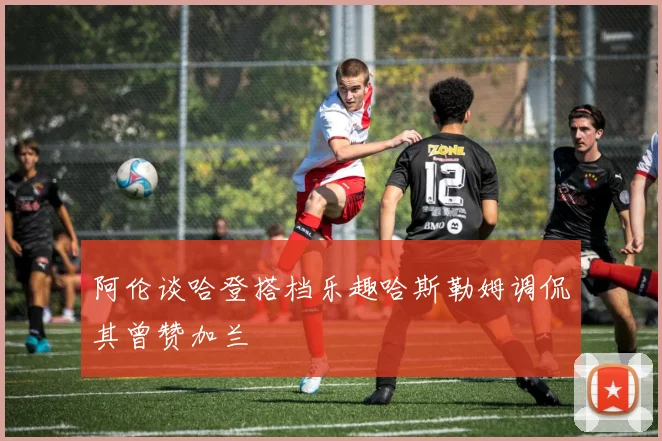 阿伦谈哈登搭档乐趣哈斯勒姆调侃其曾赞加兰