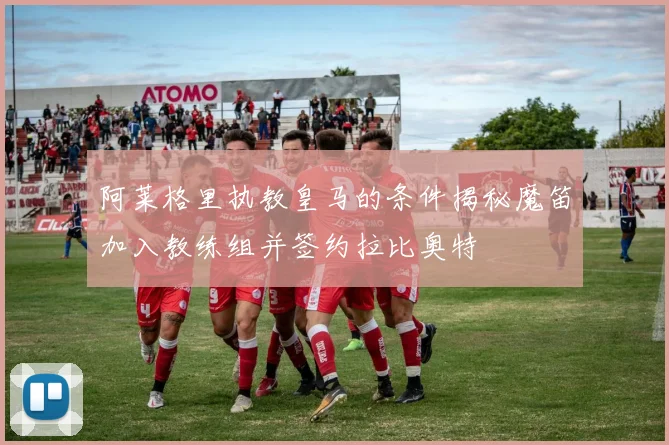 阿莱格里执教皇马的条件揭秘魔笛加入教练组并签约拉比奥特