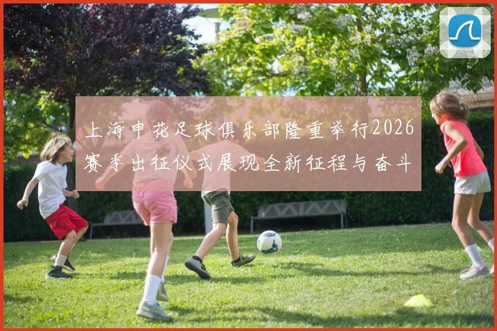 上海申花足球俱乐部隆重举行2026赛季出征仪式展现全新征程与奋斗目标