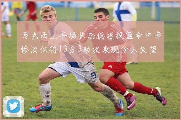 马克西上半场状态低迷投篮命中率惨淡仅得13分3助攻表现令人失望