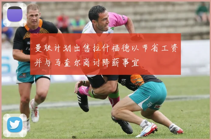 曼联计划出售拉什福德以节省工资并与马奎尔商讨降薪事宜