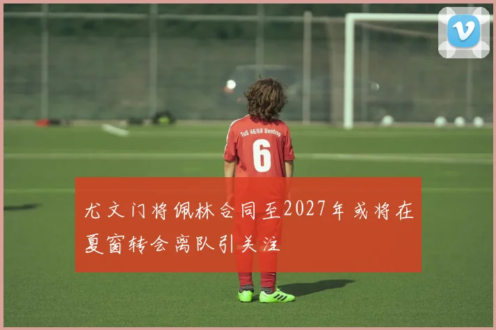 尤文门将佩林合同至2027年或将在夏窗转会离队引关注