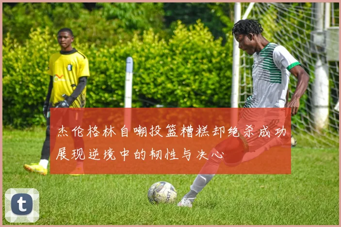 杰伦格林自嘲投篮糟糕却绝杀成功展现逆境中的韧性与决心