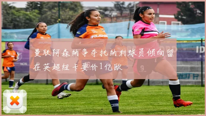曼联阿森纳争夺托纳利球员倾向留在英超纽卡要价1亿欧
