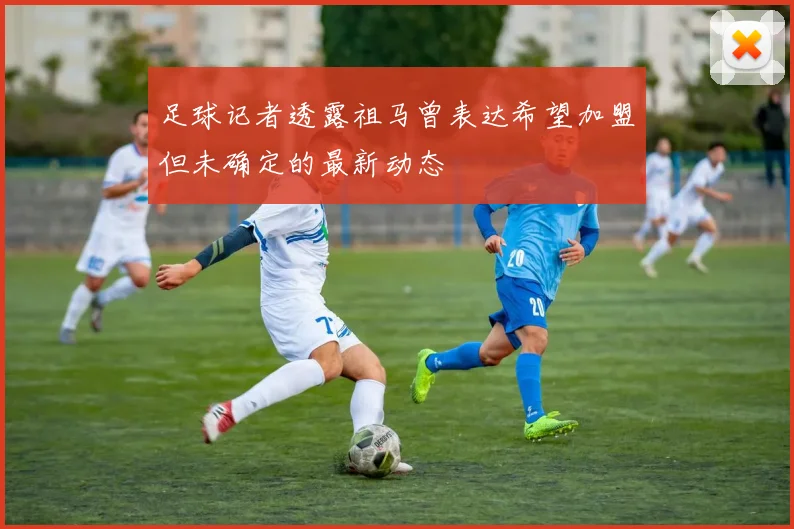足球记者透露祖马曾表达希望加盟但未确定的最新动态