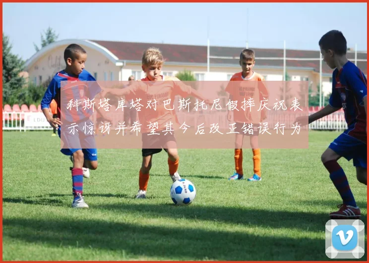 科斯塔库塔对巴斯托尼假摔庆祝表示惊讶并希望其今后改正错误行为