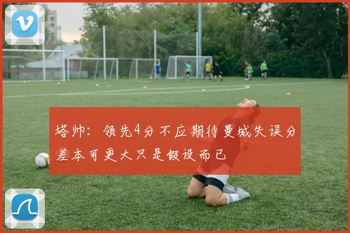 塔帅：领先4分不应期待曼城失误分差本可更大只是假设而已