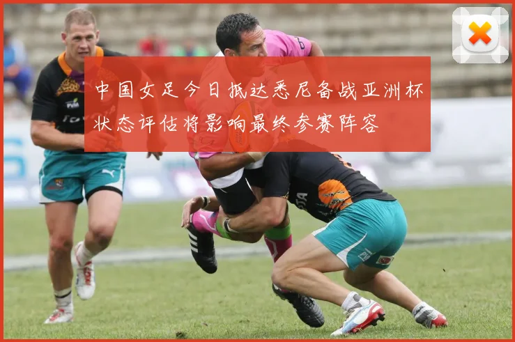 中国女足今日抵达悉尼备战亚洲杯状态评估将影响最终参赛阵容