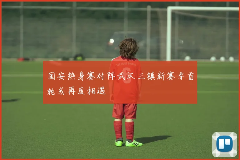 国安热身赛对阵武汉三镇新赛季首轮或再度相遇
