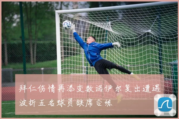 拜仁伤情再添变数诺伊尔复出遭遇波折五名球员缺席合练