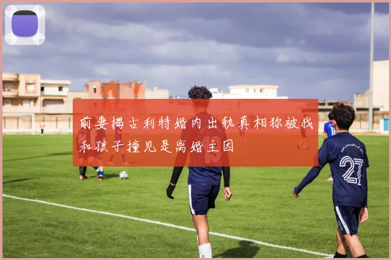 前妻揭古利特婚内出轨真相称被我和孩子撞见是离婚主因