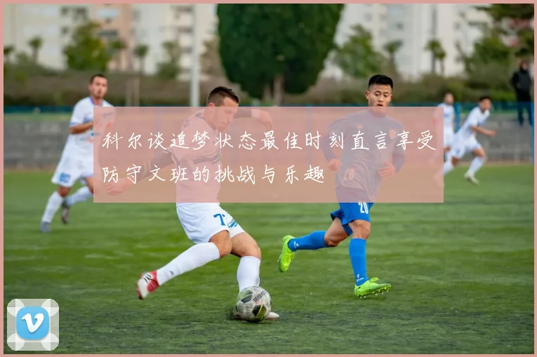 科尔谈追梦状态最佳时刻直言享受防守文班的挑战与乐趣