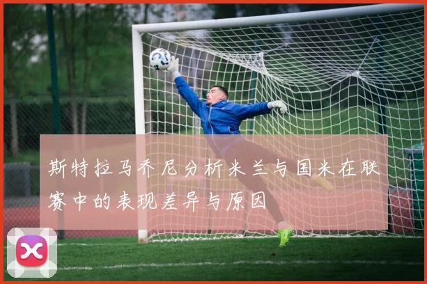 斯特拉马乔尼分析米兰与国米在联赛中的表现差异与原因