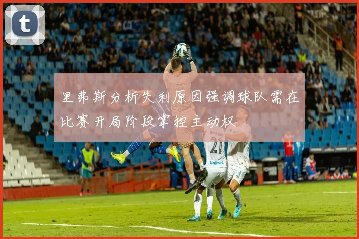 里弗斯分析失利原因强调球队需在比赛开局阶段掌控主动权