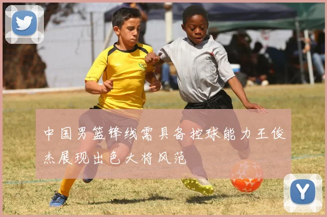 中国男篮锋线需具备控球能力王俊杰展现出色大将风范