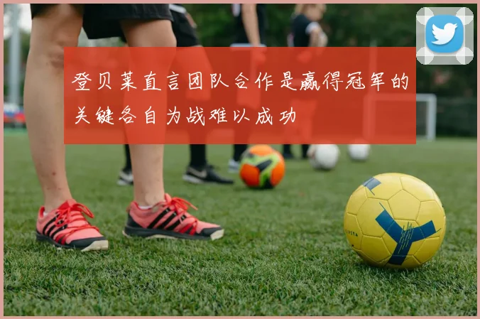 登贝莱直言团队合作是赢得冠军的关键各自为战难以成功