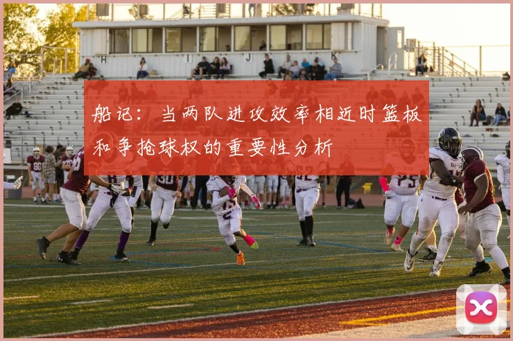 船记：当两队进攻效率相近时篮板和争抢球权的重要性分析