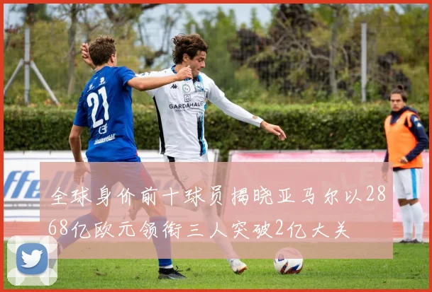 全球身价前十球员揭晓亚马尔以2868亿欧元领衔三人突破2亿大关